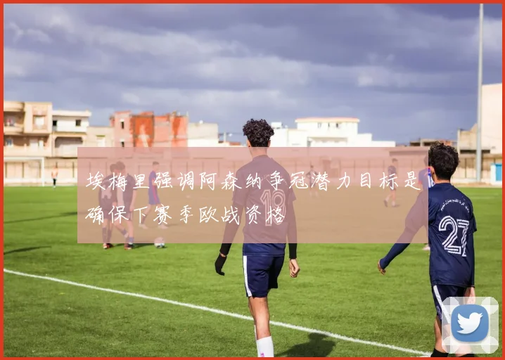 埃梅里强调阿森纳争冠潜力目标是确保下赛季欧战资格