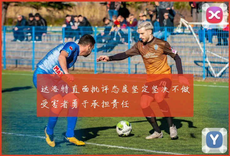达洛特直面批评态度坚定坚决不做受害者勇于承担责任
