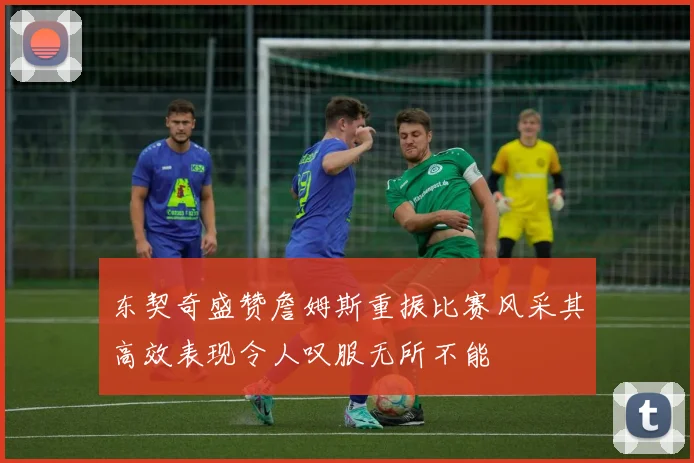 东契奇盛赞詹姆斯重振比赛风采其高效表现令人叹服无所不能