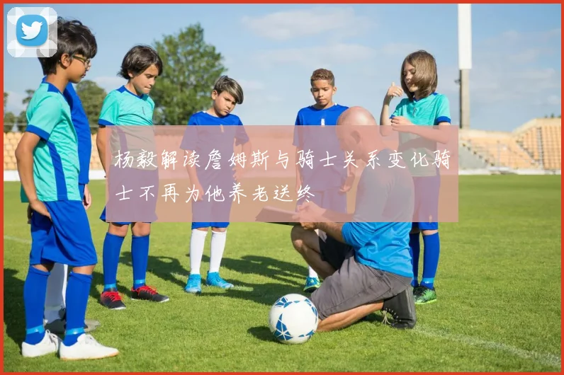 杨毅解读詹姆斯与骑士关系变化骑士不再为他养老送终