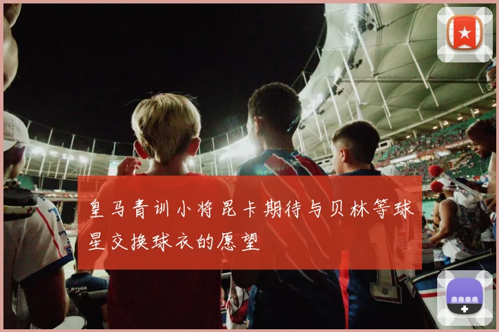 皇马青训小将昆卡期待与贝林等球星交换球衣的愿望