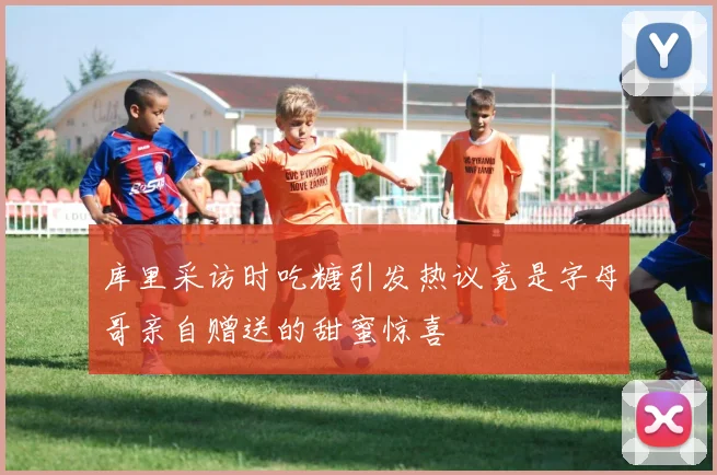 库里采访时吃糖引发热议竟是字母哥亲自赠送的甜蜜惊喜