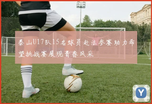 泰山U17队15名球员赴法参赛助力希望挑战赛展现青春风采