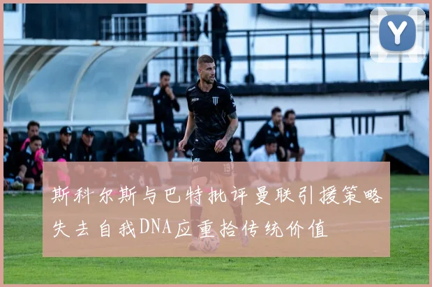 斯科尔斯与巴特批评曼联引援策略失去自我DNA应重拾传统价值