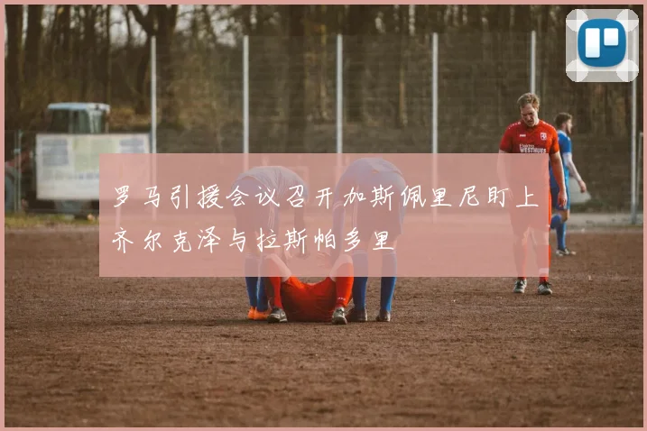 罗马引援会议召开加斯佩里尼盯上齐尔克泽与拉斯帕多里