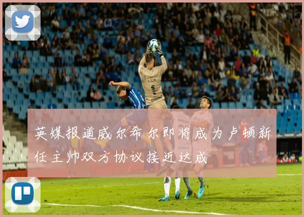 英媒报道威尔希尔即将成为卢顿新任主帅双方协议接近达成