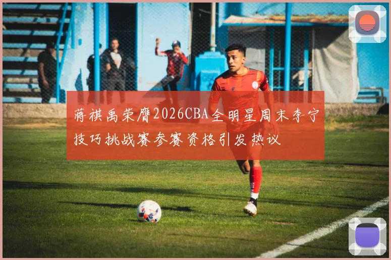 蒋祺禹荣膺2026CBA全明星周末李宁技巧挑战赛参赛资格引发热议