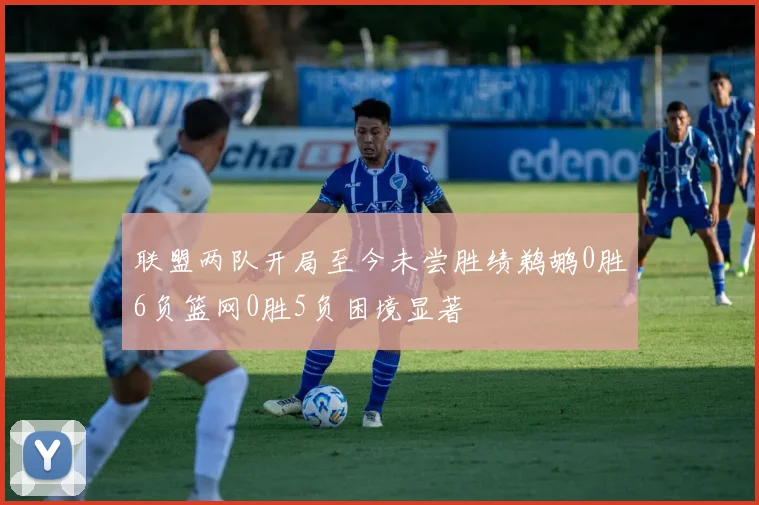 联盟两队开局至今未尝胜绩鹈鹕0胜6负篮网0胜5负困境显著