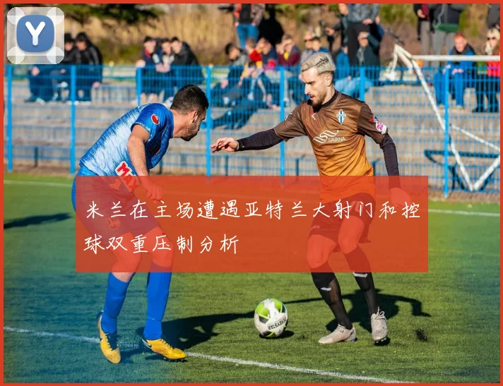 米兰在主场遭遇亚特兰大射门和控球双重压制分析