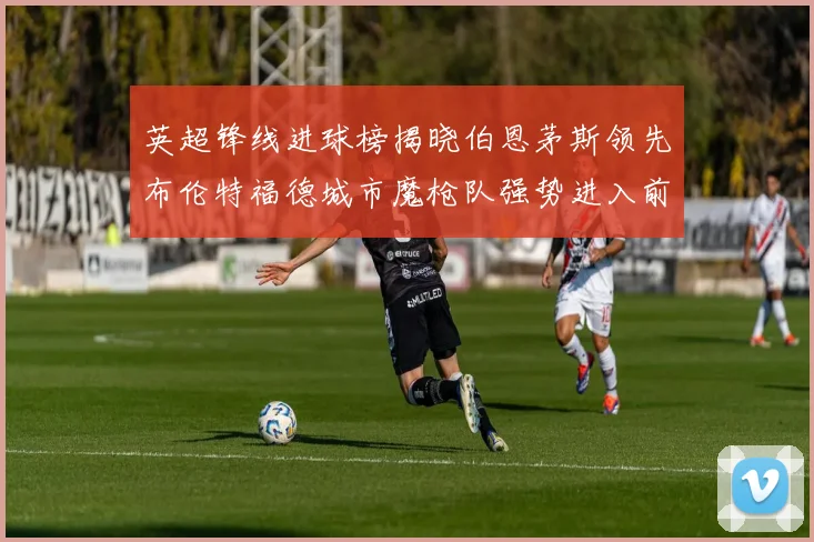 英超锋线进球榜揭晓伯恩茅斯领先布伦特福德城市魔枪队强势进入前六