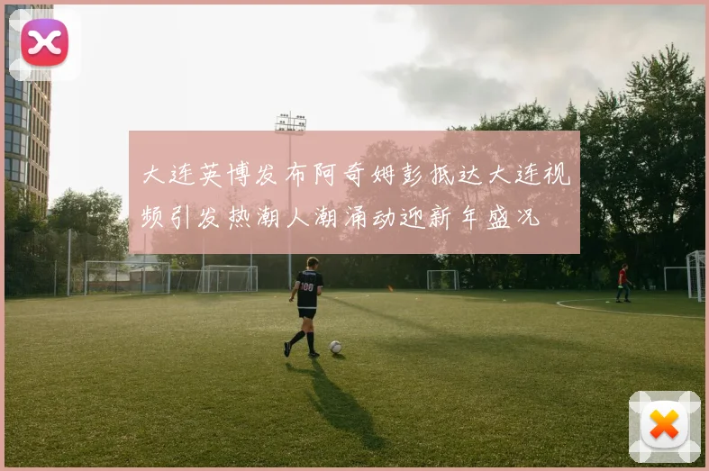 大连英博发布阿奇姆彭抵达大连视频引发热潮人潮涌动迎新年盛况