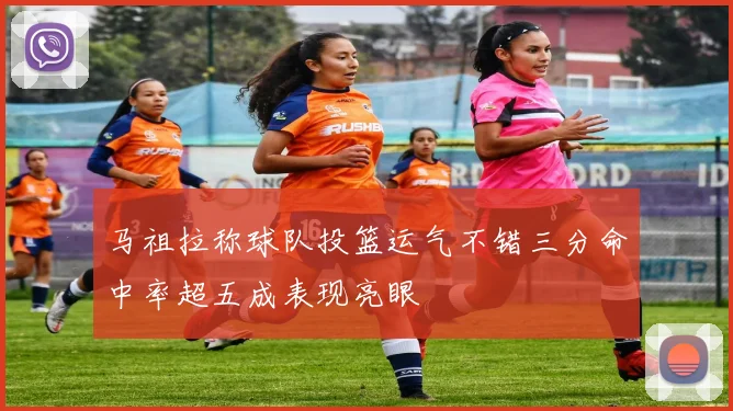马祖拉称球队投篮运气不错三分命中率超五成表现亮眼