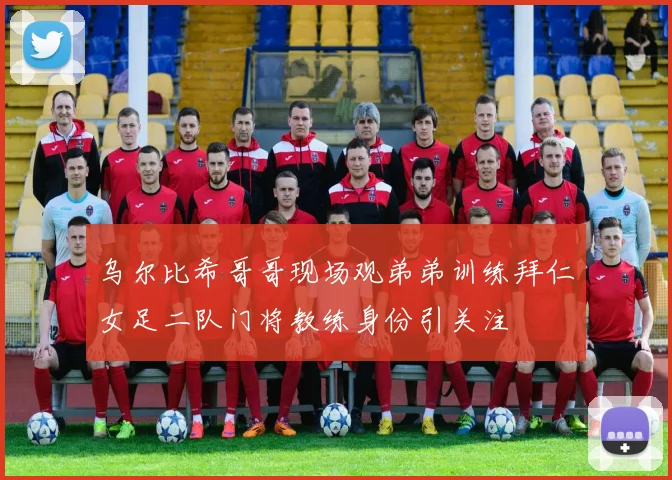 乌尔比希哥哥现场观弟弟训练拜仁女足二队门将教练身份引关注