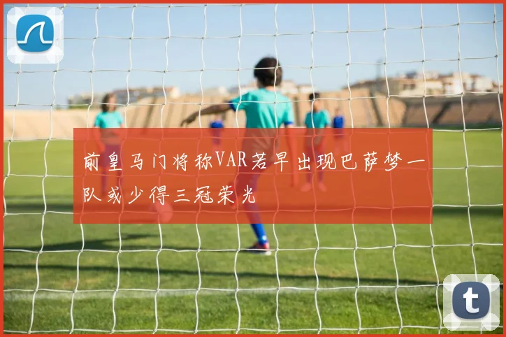 前皇马门将称VAR若早出现巴萨梦一队或少得三冠荣光