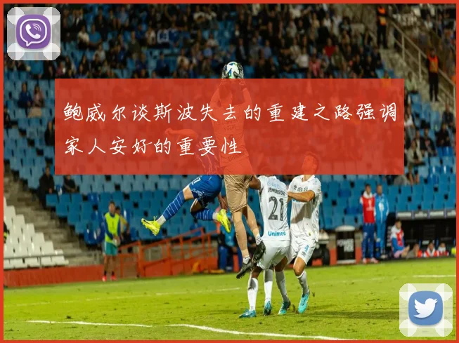 鲍威尔谈斯波失去的重建之路强调家人安好的重要性